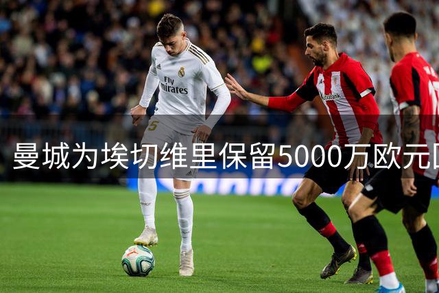 曼城为埃切维里保留5000万欧元回购权